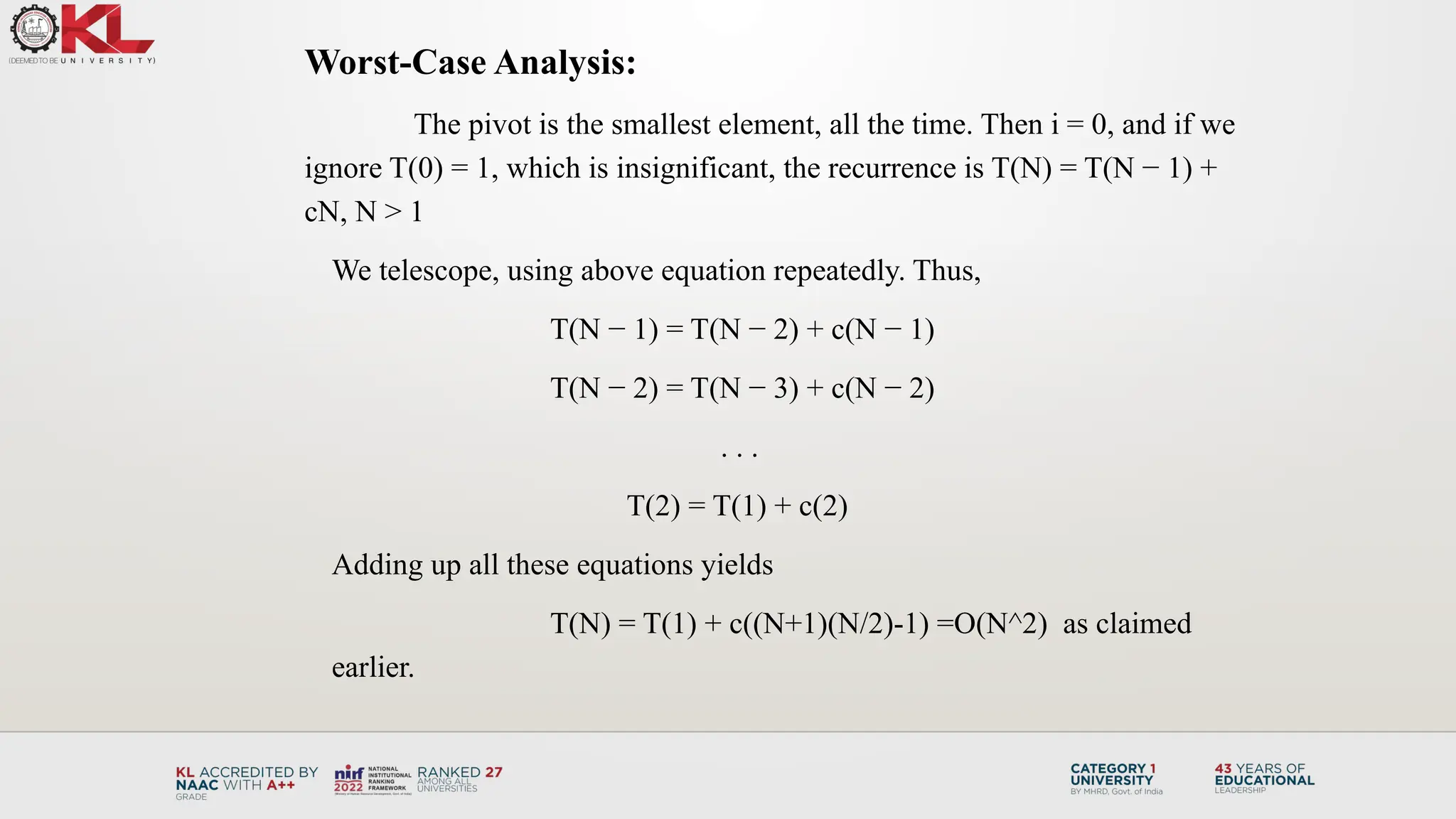 Worst-Case Analysis:
The pivot is the smallest element, all the time. Then i = 0, and if we
ignore T(0) = 1, which is insignificant, the recurrence is T(N) = T(N − 1) +
cN, N > 1
We telescope, using above equation repeatedly. Thus,
T(N − 1) = T(N − 2) + c(N − 1)
T(N − 2) = T(N − 3) + c(N − 2)
. . .
T(2) = T(1) + c(2)
Adding up all these equations yields
T(N) = T(1) + c((N+1)(N/2)-1) =O(N^2) as claimed
earlier.
 