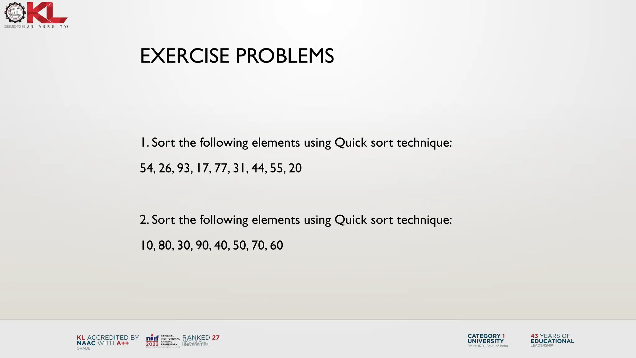 1. Sort the following elements using Quick sort technique:
54, 26, 93, 17, 77, 31, 44, 55, 20
2. Sort the following elements using Quick sort technique:
10, 80, 30, 90, 40, 50, 70, 60
EXERCISE PROBLEMS
 