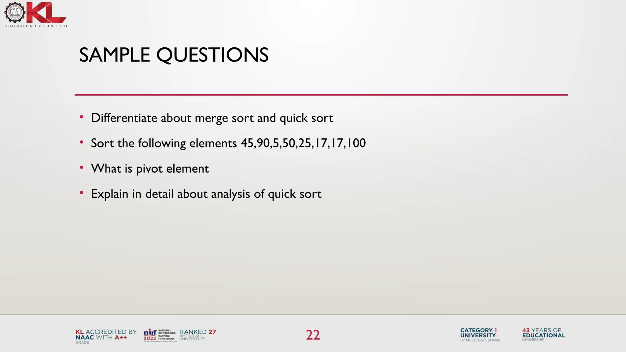 22
SAMPLE QUESTIONS
• Differentiate about merge sort and quick sort
• Sort the following elements 45,90,5,50,25,17,17,100
• What is pivot element
• Explain in detail about analysis of quick sort
 