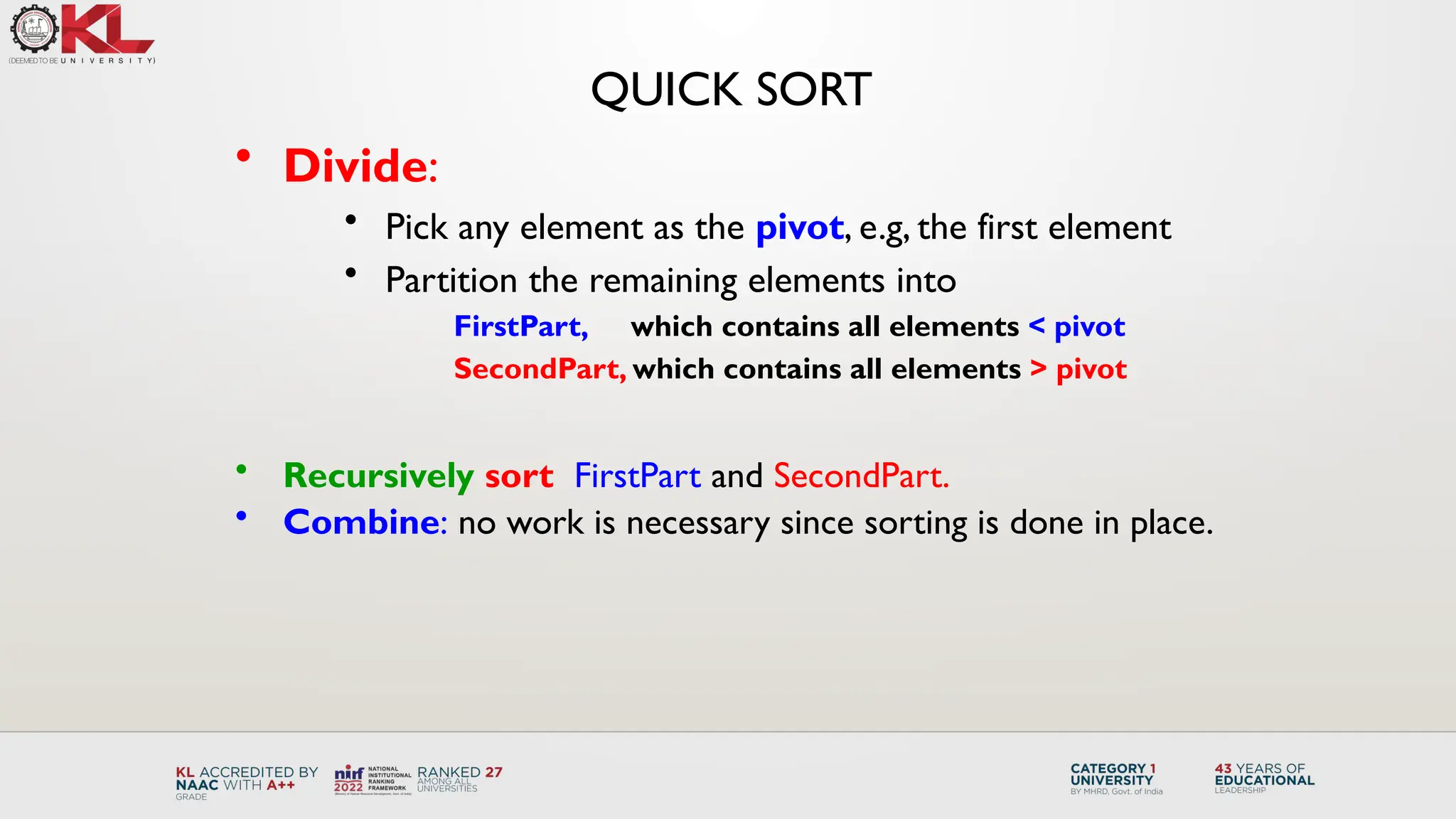 QUICK SORT
• Divide:
• Pick any element as the pivot, e.g, the first element
• Partition the remaining elements into
FirstPart, which contains all elements < pivot
SecondPart, which contains all elements > pivot
• Recursively sort FirstPart and SecondPart.
• Combine: no work is necessary since sorting is done in place.
 