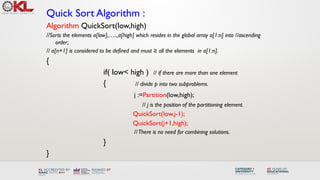 Quick Sort Algorithm :
Algorithm QuickSort(low,high)
//Sorts the elements a[low],…..,a[high] which resides in the global array a[1:n] into //ascending
order;
// a[n+1] is considered to be defined and must ≥ all the elements in a[1:n].
{
if( low< high ) // if there are more than one element
{ // divide p into two subproblems.
j :=Partition(low,high);
// j is the position of the partitioning element.
QuickSort(low,j-1);
QuickSort(j+1,high);
//There is no need for combining solutions.
}
}
 