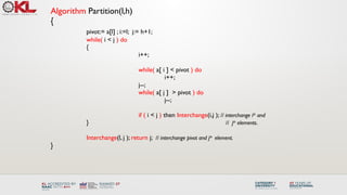 Algorithm Partition(l,h)
{
pivot:= a[l] ; i:=l; j:= h+1;
while( i < j ) do
{
i++;
while( a[ i ] < pivot ) do
i++;
j--;
while( a[ j ] > pivot ) do
j--;
if ( i < j ) then Interchange(i,j ); // interchange ith
and
} // jth
elements.
Interchange(l, j ); return j; // interchange pivot and jth
element.
}
 