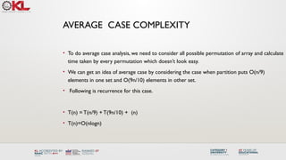 • To do average case analysis, we need to consider all possible permutation of array and calculate
time taken by every permutation which doesn’t look easy.
• We can get an idea of average case by considering the case when partition puts O(n/9)
elements in one set and O(9n/10) elements in other set.
• Following is recurrence for this case.
• T(n) = T(n/9) + T(9n/10) + (n)
• T(n)=O(nlogn)
AVERAGE CASE COMPLEXITY
 