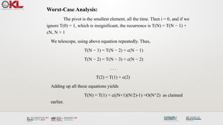Worst-Case Analysis:
The pivot is the smallest element, all the time. Then i = 0, and if we
ignore T(0) = 1, which is insignificant, the recurrence is T(N) = T(N − 1) +
cN, N > 1
We telescope, using above equation repeatedly. Thus,
T(N − 1) = T(N − 2) + c(N − 1)
T(N − 2) = T(N − 3) + c(N − 2)
. . .
T(2) = T(1) + c(2)
Adding up all these equations yields
T(N) = T(1) + c((N+1)(N/2)-1) =O(N^2) as claimed
earlier.
 