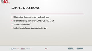 22
SAMPLE QUESTIONS
• Differentiate about merge sort and quick sort
• Sort the following elements 45,90,5,50,25,17,17,100
• What is pivot element
• Explain in detail about analysis of quick sort
 