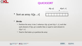 QUICKSORT
• Sort an array A[p…r]
• Divide
– Partition the array A into 2 subarrays A[p..q] and A[q+1..r], such that
each element of A[p..q] is smaller than or equal to each element in
A[q+1..r]
– Need to find index q to partition the array
≤
A[p…q] A[q+1…r]
 