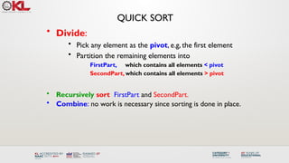 QUICK SORT
• Divide:
• Pick any element as the pivot, e.g, the first element
• Partition the remaining elements into
FirstPart, which contains all elements < pivot
SecondPart, which contains all elements > pivot
• Recursively sort FirstPart and SecondPart.
• Combine: no work is necessary since sorting is done in place.
 