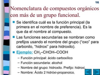 Nomenclatura de compuestos orgánicos con más de un grupo funcional. Se identifica cuál es la función principal (la primera en el nombre de preferencia). Es la que da el nombre al compuesto. Las funciones secundarias se nombran como prefijos usando el nombre del grupo (“oxo” para carbonilo, “hidroxi” para hidroxilo). Ejemplo:  CH 3 –CHOH–COOH Función principal: ácido carboxílico Función secundaria: alcohol Nombre del grupo: hidroxilo. Prefijo: hidroxi. Nombre: Ácido 2 hidróxi-propanoico. 