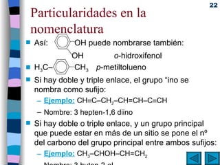 Particularidades en la nomenclatura Así:    OH puede nombrarse también:   OH  o -hidroxifenol H 3 C–   CH 3  p -metiltolueno Si hay doble y triple enlace, el grupo “ino se nombra como sufijo: Ejemplo:  CH  C–CH 2 –CH=CH–C  CH Nombre: 3 hepten-1,6 diino Si hay doble o triple enlace, y un grupo principal que puede estar en más de un sitio se pone el nº del carbono del grupo principal entre ambos sufijos: Ejemplo:  CH 3 –CHOH–CH=CH 2 Nombre: 3 buten-2-ol 