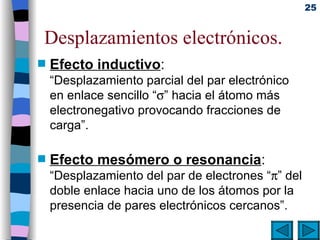 Desplazamientos electrónicos. Efecto inductivo : “Desplazamiento parcial del par electrónico en enlace sencillo  “  ”  hacia el átomo más electronegativo provocando fracciones de carga”. Efecto mesómero o resonancia : “Desplazamiento del par de electrones “  ” del doble enlace hacia uno de los átomos por la presencia de pares electrónicos cercanos”. 