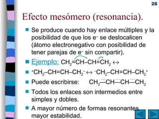 Efecto mesómero (resonancia). Se produce cuando hay enlace múltiples y la posibilidad de que los e –  se deslocalicen (átomo electronegativo con posibilidad de tener parejas de e –  sin compartir).  Ejemplo:   CH 2 =CH – CH=CH 2    + CH 2 – CH=CH – CH 2 –     – CH 2 – CH=CH – CH 2 + Puede escribirse: CH 2 — CH — CH — CH 2 Todos los enlaces son intermedios entre simples y dobles. A mayor número de formas resonantes mayor estabilidad. 