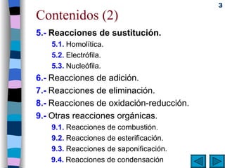 Contenidos (2) 5.-   Reacciones de sustitución. 5.1.   Homolítica. 5.2.   Electrófila. 5.3.   Nucleófila. 6.-   Reacciones de adición.  7.-   Reacciones de eliminación.  8.-   Reacciones de oxidación-reducción.   9.-   Otras reacciones orgánicas. 9.1.   Reacciones de combustión. 9.2.   Reacciones de esterificación. 9.3.   Reacciones de saponificación. 9.4.   Reacciones de condensación 