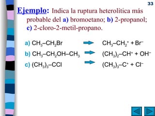 Ejemplo :   Indica la ruptura heterolítica más probable del  a)  bromoetano;  b)  2-propanol;  c)  2-cloro-2-metil-propano.  a)  CH 3 –CH 2 Br   CH 3 –CH 2 +  +   Br – b)  CH 3 –CH 2 OH–CH 3  (CH 3 ) 2 –CH +  + OH – c)  (CH 3 ) 3 –CCl   (CH 3 ) 3 –C +  + Cl – 