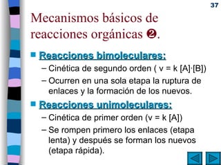 Mecanismos básicos de reacciones orgánicas   . Reacciones bimoleculares: Cinética de segundo orden ( v = k [A]·[B]) Ocurren en una sola etapa la ruptura de enlaces y la formación de los nuevos. Reacciones unimoleculares: Cinética de primer orden (v = k [A]) Se rompen primero los enlaces (etapa lenta) y después se forman los nuevos (etapa rápida). 