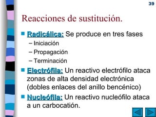 Reacciones de sustitución. Radicálica:   Se produce en tres fases Iniciación Propagación Terminación Electrófila:   Un reactivo electrófilo ataca zonas de alta densidad electrónica (dobles enlaces del anillo bencénico) Nucleófila:   Un reactivo nucleófilo ataca a un carbocatión. 