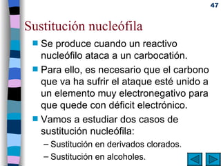 Sustitución nucleófila Se produce cuando un reactivo nucleófilo ataca a un carbocatión.   Para ello, es necesario que el carbono que va ha sufrir el ataque esté unido a un elemento muy electronegativo para que quede con déficit electrónico. Vamos a estudiar dos casos de sustitución nucleófila: Sustitución en derivados clorados . Sustitución en alcoholes . 