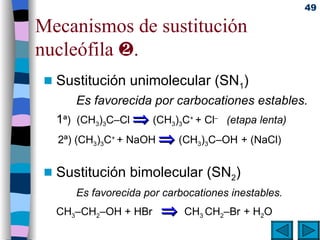 Mecanismos de sustitución nucleófila   . Sustitución unimolecular (SN 1 ) Es favorecida por carbocationes estables. 1 ª)  (CH 3 ) 3 C–Cl    (CH 3 ) 3 C +  + Cl –  (etapa lenta)   2ª) (CH 3 ) 3 C +  + NaOH    (CH 3 ) 3 C–OH   + (NaCl) Sustitución bimolecular (SN 2 )   Es favorecida por carbocationes inestables. CH 3 –CH 2 –OH + HBr     CH 3  CH 2 –Br   + H 2 O 