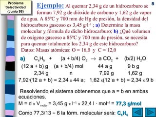 Ejemplo:  Al quemar 2,34 g de un hidrocarburo se  forman 7,92 g de dióxido de carbono y 1,62 g de vapor de agua. A 85ºC y 700 mm de Hg de presión, la densidad del hidrocarburo gaseoso es 3,45 g·l –1  ;  a)  Determine la masa molecular y fórmula de dicho hidrocarburo;  b)  ¿Qué volumen  de oxígeno gaseoso a 85ºC y 700 mm de presión, se necesita para quemar totalmente los 2,34 g de este hidrocarburo?  Datos: Masas atómicas: O = 16,0  y  C = 12,0 a)   C a H b  +  (a + b/4) O 2     a CO 2   +  (b/2) H 2 O (12 a + b) g  (a + b/4) mol  44 a g 9 b g 2,34 g   n      7,92 g 1,62 g 7,92·(12 a + b) = 2,34  x  44 a;  1,62  x (12 a + b) = 2,34  x  9 b   Resolviendo el sistema obtenemos que a = b en ambas ecuaciones. M = d  x  V molar  = 3,45 g  x  l –1   x  22,4 l · mol –1  =  77,3 g/mol Como 77,3/13    6 la fórm. molecular será:   C 6 H 6 Problema Selectividad (Junio 98) 