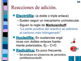 Reacciones de adición. Electrófila :  (a doble o triple enlace) Suelen seguir un mecanismo unimolecular. Siguen la regla de  Markownikoff : “La parte positiva del reactivo se adiciona al carbono más hidrogenado”. Nucleófila:   En sustancias orgá- nicas con dobles enlaces fuerte- mente polarizados. Ej.– C=O  Radicálica:   Es poco frecuente. Se produce en presencia de peróxidos.  (antiMarkownikoff) 