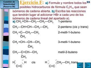 Ejercicio F :   a)  Formule y nombre todos los  posibles hidrocarburos de fórmula C 5 H 10  que sean isómeros de cadena abierta.  b)  Escriba las reacciones que tendrán lugar al adicionar HBr a cada uno de los isómeros de cadena lineal del apartado a). a)  CH 2  =CH—CH 2 —CH 2 —CH 3 1-penteno CH 3 —CH=CH—CH 2 —CH 3 2-penteno (cis y trans) CH 2  =C—CH 2 —CH 3 2-metil-1-buteno   |   CH 3 CH 2  =CH—CH—CH 3 3-metil-1-buteno     |   CH 3 CH 3 —C=CH—CH 3 metil-2-buteno |   CH 3 H   H   cis    H   CH 2 — CH 3  trans   C=C C=C CH 3    CH 2 —   CH 3    CH 3  H Cuestión de Selectividad (Reserva 98) 