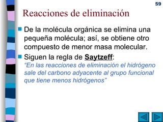 Reacciones de eliminación De la molécula orgánica se elimina una pequeña molécula; así, se obtiene otro compuesto de menor masa molecular.  Siguen la regla de  Saytzeff : “En las reacciones de eliminación el hidrógeno sale del carbono adyacente al grupo funcional que tiene menos hidrógenos”   