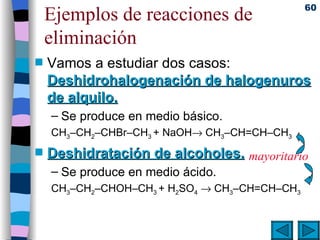 Ejemplos de reacciones de eliminación Vamos a estudiar dos casos:  Deshidrohalogenación de halogenuros de alquilo. Se produce en medio básico. CH 3 –CH 2 –CHBr–CH 3  + NaOH   CH 3 –CH=CH–CH 3   Deshidratación de alcoholes. Se produce en medio ácido. CH 3 –CH 2 –CHOH–CH 3  + H 2 SO 4     CH 3 –CH=CH–CH 3   mayoritario 