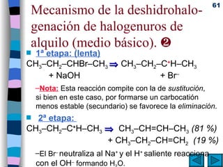 Mecanismo de la deshidrohalo-genación de halogenuros de alquilo (medio básico).   1ª etapa: (lenta) CH 3 –CH 2 –CHBr–CH 3    CH 3 –CH 2 –C + H–CH 3   + NaOH   + Br – Nota:  Esta reacción compite con la de  sustitución , si bien en este caso, por formarse un carbocatión menos estable (secundario) se favorece la  eliminación . 2ª etapa:  CH 3 –CH 2 –C + H–CH 3      CH 3 –CH=CH–CH 3   (81 %)   + CH 3 –CH 2 –CH=CH 2   (19 %) El   Br –  neutraliza al Na +  y el H +  saliente reacciona con el OH –  formando H 2 O. 