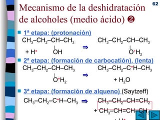 Mecanismo de la deshidratación de alcoholes (medio ácido)   1ª etapa: (protonación) CH 3 –CH 2 –CH–CH 3  CH 3 –CH 2 –CH–CH 3     |         |  + H +     OH     O + H 2 2ª etapa: (formación de carbocatión). (lenta) CH 3 –CH 2 –CH–CH 3   CH 3 –CH 2 –C + H–CH 3     |          O + H 2   + H 2 O 3ª etapa: (formación de alqueno)  (Saytzeff) CH 3 –CH 2 –C + H–CH 3      CH 3 –CH 2 –CH=CH 2     + CH 3 –CH=CH–CH 3 + H + 