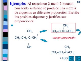 Ejemplo :   Al reaccionar 2-metil-2-butanol con ácido sulfúrico se produce una mezcla de alquenos en diferente proporción. Escribe los posibles alquenos y justifica sus proporciones.       CH 3   |     CH 3 CH 3 –CH=C–CH 3    |     CH 3 –CH 2 –C–CH 3      mayor proporción       |     OH       CH 3    |   CH 3 –CH 2 –C=CH 2   + H 2 O 