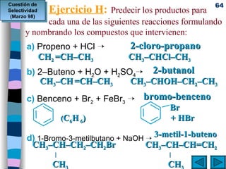 Ejercicio H :   Predecir los productos para  cada una de las siguientes reacciones formulando y nombrando los compuestos que intervienen: a)  Propeno + HCl   b)  2–Buteno + H 2 O + H 2 SO 4  c)  Benceno + Br 2  + FeBr 3    d)  1-Bromo-3-metilbutano + NaOH         3-metil-1-buteno CH 3 –CH–CH 2 –CH 2 Br   CH 3 –CH–CH=CH 2 |  |    CH 3     CH 3   Cuestión de Selectividad (Marzo 98)     2-cloro-propano   CH 2  =CH–CH 3   CH 3 –CHCl–CH 3       2-butanol   CH 3 –CH   =CH–CH 3   CH 3 –CHOH–CH 2 –CH 3       bromo-benceno     Br   ( C 6 H  6 )     + HBr 