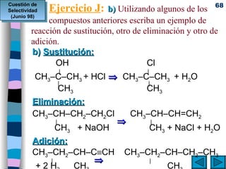 Ejercicio J :   b)  Utilizando algunos de los  compuestos anteriores escriba un ejemplo de reacción de sustitución, otro de eliminación y otro de adición. b)  Sustitución:   OH Cl   |     |   CH 3 –C–CH 3  + HCl      CH 3 –C–CH 3  + H 2 O     |   |    CH 3   CH 3 Eliminación: CH 3 –CH–CH 2 –CH 2 Cl   CH 3 –CH–CH=CH 2   |        |   CH 3   + NaOH   CH 3  + NaCl + H 2 O Adición:   CH 3 –CH 2 –CH–C  CH  CH 3 –CH 2 –CH–CH 2 –CH 3     |           |    + 2 H 2     CH 3    CH 3 Cuestión de Selectividad (Junio 98) 