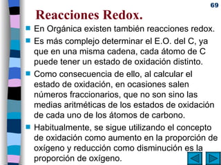 Reacciones Redox. En Orgánica existen también reacciones redox. Es más complejo determinar el E.O. del C, ya que en una misma cadena, cada átomo de C puede tener un estado de oxidación distinto. Como consecuencia de ello, al calcular el estado de oxidación, en ocasiones salen números fraccionarios, que no son sino las medias aritméticas de los estados de oxidación de cada uno de los átomos de carbono. Habitualmente, se sigue utilizando el concepto de oxidación como aumento en la proporción de oxígeno y reducción como disminución es la proporción de oxígeno. 