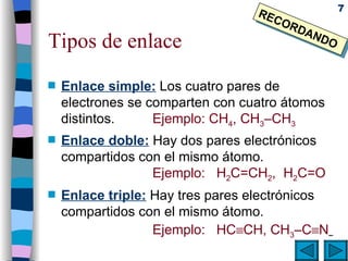 Tipos de enlace Enlace simple:   Los cuatro pares de electrones se comparten con cuatro átomos distintos. Ejemplo: CH 4 , CH 3 –CH 3 Enlace doble:  Hay dos pares electrónicos compartidos con el mismo átomo. Ejemplo:  H 2 C=CH 2 ,  H 2 C=O Enlace triple:  Hay tres pares electrónicos compartidos con el mismo átomo. Ejemplo:  HC  CH, CH 3 –C  N   RECORDANDO 