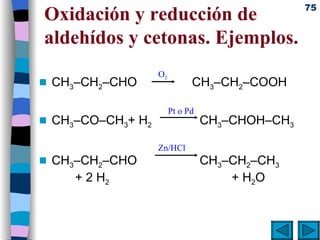 Oxidación y reducción de aldehídos y cetonas. Ejemplos. CH 3 –CH 2 –CHO   CH 3 –CH 2 –COOH CH 3 –CO–CH 3 + H 2   CH 3 –CHOH–CH 3 CH 3 –CH 2 –CHO    CH 3 –CH 2 –CH 3    + 2 H 2   + H 2 O O 2 Pt o Pd Zn/HCl 