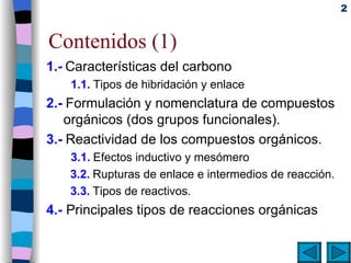 Contenidos (1) 1.-   Características del carbono   1.1.   Tipos de hibridación y enlace 2.-   Formulación y nomenclatura de compuestos orgánicos (dos grupos funcionales). 3.-   Reactividad de los compuestos orgánicos. 3.1.   Efectos inductivo y mesómero 3.2.   Rupturas de enlace e intermedios de reacción. 3.3.   Tipos de reactivos. 4.-   Principales tipos de reacciones orgánicas 