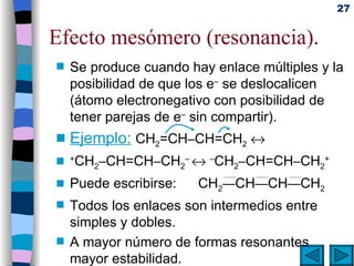 Efecto mesómero (resonancia). Se produce cuando hay enlace múltiples y la posibilidad de que los e –  se deslocalicen (átomo electronegativo con posibilidad de tener parejas de e –  sin compartir).  Ejemplo:   CH 2 =CH – CH=CH 2    + CH 2 – CH=CH – CH 2 –     – CH 2 – CH=CH – CH 2 + Puede escribirse: CH 2 — CH — CH — CH 2 Todos los enlaces son intermedios entre simples y dobles. A mayor número de formas resonantes mayor estabilidad. 