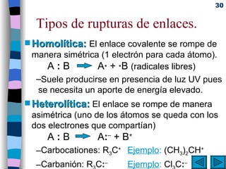 Tipos de rupturas de enlaces. Homolítica:   El enlace covalente se rompe de manera simétrica (1 electrón para cada átomo). A  :  B  A ·  +  · B  (radicales libres)  Suele producirse en presencia de luz UV pues se necesita un aporte de energía elevado.  Heterolítica:  El enlace se rompe de manera asimétrica (uno de los átomos se queda con los dos electrones que compartían) A  :  B  A : –  + B + Carbocationes: R 3 C +  Ejemplo :   (CH 3 ) 2 CH + Carbanión: R 3 C : –   Ejemplo :   Cl 3 C : – 