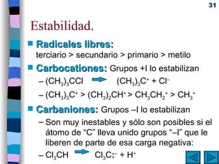 Estabilidad. Radicales libres:   terciario > secundario > primario > metilo Carbocationes:   Grupos +I lo estabilizan (CH 3 ) 3 CCl     (CH 3 ) 3 C +  + Cl –  (CH 3 ) 3 C +  > (CH 3 ) 2 CH +  > CH 3 CH 2 +  > CH 3 + Carbaniones:   Grupos –I lo estabilizan Son muy inestables y sólo son posibles si el átomo de “C” lleva unido grupos “–I” que le liberen de parte de esa carga negativa: Cl 3 CH     Cl 3 C : –  + H +    