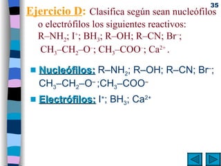 Ejercicio D :   Clasifica según sean nucleófilos o electrófilos los siguientes reactivos: R–NH 2 ; I + ; BH 3 ; R–OH; R–CN; Br – ;  CH 3 –CH 2 –O – ; CH 3 –COO – ; Ca 2+  . Nucleófilos:  R–NH 2 ; R–OH; R–CN; Br – ; CH 3 –CH 2 –O –  ;CH 3 –COO – Electrófilos:  I + ; BH 3 ; Ca 2+ 