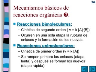 Mecanismos básicos de reacciones orgánicas   . Reacciones bimoleculares: Cinética de segundo orden ( v = k [A]·[B]) Ocurren en una sola etapa la ruptura de enlaces y la formación de los nuevos. Reacciones unimoleculares: Cinética de primer orden (v = k [A]) Se rompen primero los enlaces (etapa lenta) y después se forman los nuevos (etapa rápida). 