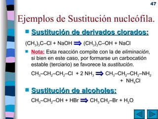 Ejemplos de Sustitución nucleófila. Sustitución de derivados clorados: (CH 3 ) 3 C–Cl + NaOH    (CH 3 ) 3 C–OH   + NaCl Nota:  Esta reacción compite con la de  eliminación , si bien en este caso, por formarse un carbocatión estable (terciario) se favorece la  sustitución . CH 3 –CH 2 –CH 2 –Cl  + 2 NH 3     CH 3 –CH 2 –CH 2 –NH 2   +  NH 4 Cl Sustitución de alcoholes: CH 3 –CH 2 –OH + HBr    CH 3  CH 2 –Br   + H 2 O 