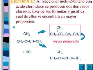 Ejercicio E :  Al reaccionar metil-2-buteno con ácido clorhídrico se producen dos derivados clorados. Escribe sus fórmulas y justifica cual de ellos se encontrará en mayor proporción.     CH 3   |     CH 3 CH 3 –CCl–CH 2 –CH 3    |     CH 3 –C=CH–CH 3    mayor proporción         + HCl     CH 3      |   CH 3 –CH–CHCl–CH 3 