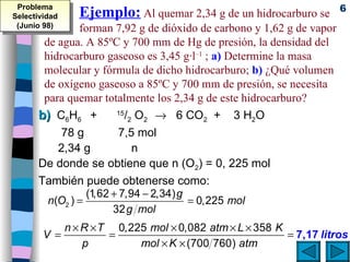 Ejemplo:  Al quemar 2,34 g de un hidrocarburo se  forman 7,92 g de dióxido de carbono y 1,62 g de vapor de agua. A 85ºC y 700 mm de Hg de presión, la densidad del hidrocarburo gaseoso es 3,45 g·l –1  ;  a)  Determine la masa molecular y fórmula de dicho hidrocarburo;  b)  ¿Qué volumen  de oxígeno gaseoso a 85ºC y 700 mm de presión, se necesita para quemar totalmente los 2,34 g de este hidrocarburo?  b)   C 6 H 6  +  15 / 2  O 2     6 CO 2   +  3 H 2 O 78 g   7,5 mol  2,34 g   n  De donde se obtiene que n (O 2 ) = 0, 225 mol También puede obtenerse como: Problema Selectividad (Junio 98) 