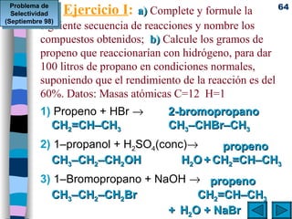 Ejercicio I :   a)   Complete y formule la  siguiente secuencia de reacciones y nombre los compuestos obtenidos;  b)  Calcule los gramos de propeno que reaccionarían con hidrógeno, para dar 100 litros de propano en condiciones normales, suponiendo que el rendimiento de la reacción es del 60%. Datos: Masas atómicas C=12  H=1 1)  Propeno + HBr   2)  1–propanol + H 2 SO 4 (conc)  3)  1–Bromopropano + NaOH     2-bromopropano CH 2 =CH–CH 3  CH 3 –CHBr–CH 3    propeno CH 3 –CH 2 –CH 2 OH     H 2 O   +   CH 2 =CH–CH 3   propeno CH 3 –CH 2 –CH 2 Br CH 2 =CH–CH 3 +   H 2 O + NaBr Problema de Selectividad (Septiembre 98) 
