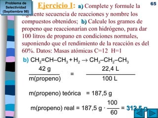 Ejercicio I :   a)   Complete y formule la  siguiente secuencia de reacciones y nombre los compuestos obtenidos;  b)  Calcule los gramos de propeno que reaccionarían con hidrógeno, para dar 100 litros de propano en condiciones normales, suponiendo que el rendimiento de la reacción es del 60%. Datos: Masas atómicas C=12  H=1 b)   CH 2 =CH–CH 3  +   H 2      CH 3 –CH 2 –CH 3 42 g 22,4 L ————— = ———————— m(propeno) 100 L m(propeno) teórica = 187,5 g   100  m(propeno) real = 187,5 g · —— =  312,5 g   60 Problema de Selectividad (Septiembre 98) 