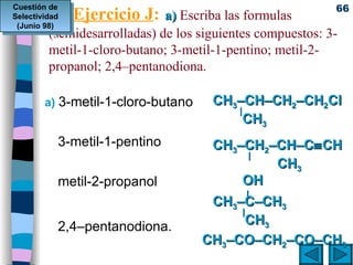 Ejercicio J :   a)  Escriba las formulas  (semidesarrolladas) de los siguientes compuestos: 3-metil-1-cloro-butano; 3-metil-1-pentino; metil-2-propanol; 2,4–pentanodiona.  a)  3-metil-1-cloro-butano  3-metil-1-pentino metil-2-propanol 2,4–pentanodiona.  CH 3 –CH–CH 2 –CH 2 Cl   |     CH 3       CH 3 –CH 2 –CH–C  CH     |       CH 3 OH   |   CH 3 –C–CH 3   |     CH 3   CH 3 –CO–CH 2 –CO–CH 3 Cuestión de Selectividad (Junio 98) 