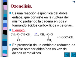 Ozonolisis. Es una reacción específica del doble enlace, que consiste en la ruptura del mismo partiendo la cadena en dos y formando ácidos carboxílicos o cetonas: Ejemplo: En presencia de un ambiente reductor, es posible obtener aldehídos en vez de ácidos carboxílicos. O 2 CH 3 –C=CH–CH 3   CH 3  –C=O    |   |  + HOOC–CH 3   CH 3   CH 3 