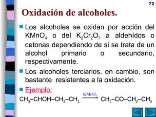 Oxidación de alcoholes. Los alcoholes se oxidan por acción del KMnO 4  o del K 2 Cr 2 O 7  a aldehídos o cetonas dependiendo de si se trata de un alcohol primario o secundario, respectivamente.  Los alcoholes terciarios, en cambio, son bastante  resistentes a la oxidación. Ejemplo: CH 3 –CHOH–CH 2 –CH 3   CH 3 –CO–CH 2 –CH 3 KMnO 4 