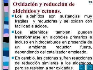 Oxidación y reducción de aldehídos y cetonas. Los aldehídos son sustancias muy frágiles  y reductoras y se oxidan con facilidad a ácidos. Los aldehídos también pueden transformarse en alcoholes primarios e incluso en hidrocarburos en presencia de un ambiente reductor fuerte, dependiendo del catalizador empleado. En cambio, las cetonas sufren reacciones de reducción similares a los aldehídos, pero se resisten a ser oxidadas.  