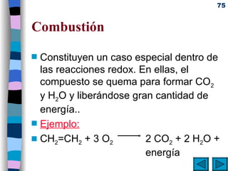 Combustión Constituyen un caso especial dentro de las reacciones redox. En ellas, el compuesto se quema para formar CO 2  y H 2 O y liberándose gran cantidad de energía. . Ejemplo: CH 2 =CH 2  + 3 O 2   2 CO 2  + 2 H 2 O +  energía 